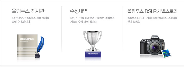 올림푸스 전시관-지난 90년간 올림푸스 제품 역사를 보실 수 있습니다./수상내역-5년, 10년을 바라보며 진보하는 울림푸스 기술의 수상 내역 입니다./올림푸스 DSLR 개발스토리-올림푸스 DSLR 개발비화와 에피소드 스토리를 만나 보세요.