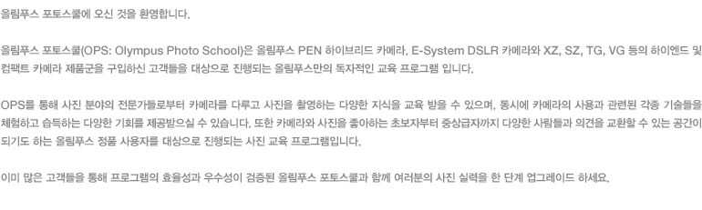 올림푸스 포토스쿨에 오신 것을 환영합니다. 올림푸스 포토스쿨(OPS: Olympus Photo School)은 올림푸스 PEN 하이브리드 카메라, E-System DSLR 카메라와 XZ, SZ, TG, VG 등의 하이엔드 및 컴팩트 카메라 제품군을 구입하신 고객들을 대상으로 진행되는 올림푸스만의 독자적인 교육 프로그램 입니다. OPS를 통해 사진 분야의 전문가들로부터 카메라를 다루고 사진을 촬영하는 다양한 지식을 교육 받을 수 있으며, 동시에 카메라의 사용과 관련된 각종 기술들을 체험하고 습득하는 다양한 기회를 제공받으실 수 있습니다. 또한 카메라와 사진을 좋아하는 초보자부터 중상급자까지 다양한 사람들과 의견을 교환할 수 있는 공간이 되기도 하는 올림푸스 정품 사용자를 대상으로 진행되는 사진 교육 프로그램입니다. 이미 많은 고객들을 통해 프로그램의 효율성과 우수성이 검증된 올림푸스 포토스쿨과 함께 여러분의 사진 실력을 한 단계 업그레이드 하세요.