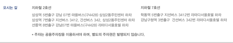 오시는 길 - 2호선 삼성역 5번출구 강남 07번 마을버스(구4428) 삼성2동주민센터 하차/삼성역 7번출구 지선버스 3412, 간선벗 342, 삼성2동주민센터 하차/선릉역 8번출구 강남07번 마을버스(구4428) 라마다서울호텔 하차 | 7호선 학동역 5번출구 지선버스 3412번 라마다서울호텔 하차/강남구청역 3번출구  간선버스 342번 라마다서울호텔 하차 | * 주차는 공용주차장을 이용하셔야 하며, 별도의 주차권은 발행되지 않습니다.
