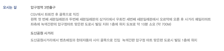오시는 길 - 압구정역 3번출구 CGV에서 좌회전 후 골목으로 직진 왼쪽 첫 번째 세븐일레븐과 두번째 세븐일레븐의 삼거리에서 우회전 세번째 세븐일레븐에서 오르막에 오른 후 사거리 패밀리마트 좌측에 녹색간판의 압구정마트 맞은편 도로시 빌딩 지하 1층에 위치 도보로 약 10분 소요 (약 700m) | 도산공원 사거리 - 도산공원사거리에서 벤츠매장과 현대자동차 사이 골목으로 진입  녹색간판 압구정 마트 맞은편 도로시 빌딩 1층에 위치