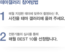 테마갤러리 참여방법 - 1.매월 지정된 테마에 맞추어 촬영하신 후, 사진을 테마 갤러리에 올려 주세요. 2.전문가들의 심사를 통해 매월 BEST 10을 선정합니다.