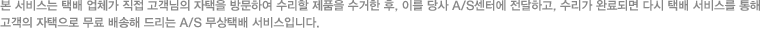 본 서비스는 택배 업체가 직접 고객님의 자택을 방문하여 수리할 제품을 수거한 후, 이를 당사 A/S센터에 전달하고, 수리가 완료되면 다시 택배 서비스를 통해 고객의 자택으로 무료 배송해 드리는 A/S 무상택배 서비스입니다.