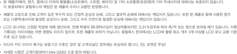 본 제품(카메라, 렌즈, 플래시) 이외의 동봉품(소프트웨어, 스트랩, 배터리) 및 기타 소모품류(포장재)의 기타 악세서리에 대해서는 보증되지 않습니다. /이 보증하에서 올림푸스의 책임은 본 제품의 수리나 교환만 한정됩니다./제품의 고장으로 인해 고객이 입은 부수적 또는 간접적 손상과 손해, 그리고 결과적 손해에 대해서는 책임지지 않습니다. 또한 본 제품과 함께 사용한 렌즈 또는 다른액세서리에 발생한 손상이나 손해, 그리고 수리 지연으로 발생한 손상에 대해서는 책임지지 않습니다./LCD 모니터는 고정밀 작업에 의해 생산되며, 전체 픽셀의 99.99%이상이 정상작동하지만, 0.01%경우에 따라 흑/적 또는 청으로 보여질 때가 있습니다. 이른 기록되는 이미지에는 어떤 영향도 미치지 않으며, 또한 제품의 하자가 아닙니다. 올림푸스 한국에서는 LCD에 불량 화소 개수 3개 이상을 LCD 유닛 교환 기준으로 삼고 있습니다./미디어 카드 이미지 복구는 보증기간 이후인 경우 및 고객과실인 경우에는 유상처리 됩니다. (단, 포맷은 무상) 자세한 사항은 고객지원센터(1544-3200) 으로 문의 바랍니다.