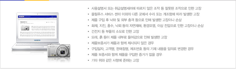 사용설명서 또는 취급설명세러에 따르지 않은 조작 등 잘못된 조작으로 인한 고장/올림푸스 서비스 센터 이외의 다른 곳에서 수리 또는 개조함에 따라 발생한 고장/제품 구입 후 낙하 및 외부 충격 등으로 인해 발생한 고장이나 손상/화재, 지진, 홍수, 낙뢰 등의 자연재해, 환경오염, 이상 전압으로 인한 고장이나 손상/건전지 등 부품의 소모로 인한 고장/모래, 흙 등이 제품 내부로 들어감으로 인해 발생한 고장/제품보증서가 제품과 함께 제시되지 않은 경우/구입일자, 고객명, 판매점명, 제조번호 등의 기재 내용을 임의로 변경한 경우/제품 보증서와 함께 제품을 구입한 증거가 없을 경우/기타 위와 같은 사항에 준하는 고장