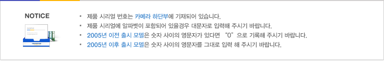 * 표시는 필수 입력사항 입니다.제품 시리얼 번호는 카메라 하단부에 기재되어 있습니다.제품 시리얼에 알파벳이 포함되어 있을경우 대문자로 입력해 주시기 바랍니다.2005년 이전 출시 모델은 숫자 사이의 영문자가 있다면 “0”으로 기록해 주시기 바랍니다.2005년 이후 출시 모델은 숫자 사이의 영문자를 그대로 입력 해 주시기 바랍니다.