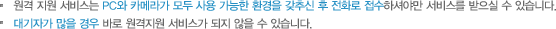 원격 지원 서비스는 PC와 카메라가 모두 사용 가능한 환경을 갖추신 후 전화로 접수하셔야만 서비스를 받으실 수 있습니다. 대기자가 많을 경우 바로 원격지원 서비스가 되지 않을 수 있습니다.