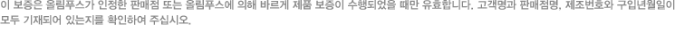 이 보증은 올림푸스가 인정한 판매점 또는 올림푸스에 의해 바르게 제품 보증이 수행되었을 때만 유효합니다. 고객명과 판매점명, 제조번호와 구입년월일이 모두 기재되어 있는지를 확인하여 주십시오. 