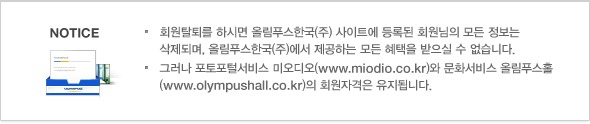 회원탈퇴를 하시면 올림푸스한국(주) 사이트에 등록된 회원님의 모든 정보는 삭제되며, 올림푸스한국(주)에서 제공하는 모든 혜택을 받으실 수 없습니다. 그러나 포토포털서비스 미오디오(www.miodio.co.kr)와 문화서비스 올림푸스홀(www.olympushall.co.kr)의 회원자격은 유지됩니다.