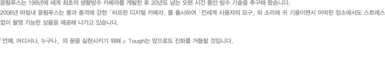 올림푸스는 198년에 세계 최초의 생활방수 카메라를 개발한 후 20년도 넘는 오랜 시간 동안 방수 기술을 추구해 왔습니다. 2006년 마침내 올림푸스는 물과 충격에 강한 「터프한 디지털 카메라」를 출시하여 「전세계 사용자의 요구」와 소리에 귀 기울이면서 어떠한 장소에서도 스트레스 없이 촬영 가능한 상품을 제공해 나가고 있습니다. 「언제, 어디서나, 누구나」의 꿈을 실현시키기 위해 μTough는 앞으로도 진화를 거듭할 것입니다.