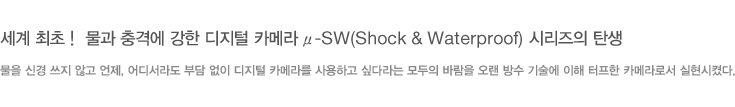세계 최초 !  물과 충격에 강한 디지털 카메라 μ-SW(Shock & Waterproof) 시리즈의 탄생 - 물을 신경 쓰지 않고 언제, 어디서라도 부담 없이 디지털 카메라를 사용하고 싶다라는 모두의 바람을 오랜 방수 기술에 이해 터프한 카메라로서 실현시켰다.