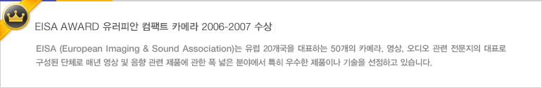 EISA AWARD 유러피안 컴팩트 카메라 2006-2007 수상 - EISA (European Imaging & Sound Association)는 유럽 20개국을 대표하는 50개의 카메라, 영상, 오디오 관련 전문지의 대표로 구성된 단체로 매년 영상 및 음향 관련 제품에 관한 폭 넓은 분야에서 특히 우수한 제품이나 기술을 선정하고 있습니다.