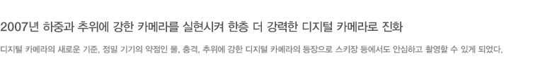 2007년 하중과 추위에 강한 카메라를 실현시켜 한층 더 강력한 디지털 카메라로 진화 - 디지털 카메라의 새로운 기준, 정밀 기기의 약점인 물, 충격, 추위에 강한 디지털 카메라의 등장으로 스키장 등에서도 안심하고 촬영할 수 있게 되었다.