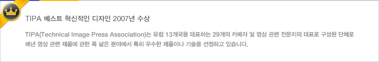 TIPA 베스트 혁신적인 디자인 2007년 수상 - TIPA(Technical Image Press Association)는 유럽 13개국을 대표하는 29개의 카메라 및 영상 관련 전문지의 대표로 구성된 단체로 매년 영상 관련 제품에 관한 폭 넓은 분야에서 특히 우수한 제품이나 기술을 선정하고 있습니다.