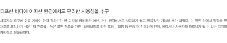 터프한 바디에 어떠한 환경에서도 편리한 사용성을 추구 - 사용자의 요구에 귀를 기울여 단지 강하기만 한 디지털 카메라가 아닌, 거친 환경에서도 사용하기 쉽고 믿음직한 기능을 추가 하였다. 눈 덮인 산에서 장갑을 낀 채로도 조작하기 쉬운 「탭 컨트롤」 높은 표면 경도를 가진 「하이브리드 티탄 코팅 」 외장 등 한층 더 강력하게 언제, 어디서나 사용자의 파트너가 될 수 있는 디지털 카메라로 진화하였다.