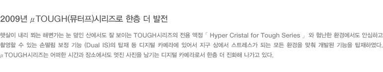 2009년 μTOUGH(뮤터프)시리즈로 한층 더 발전 - 햇살이 내리 쬐는 해변가는 눈 덮인 산에서도 잘 보이는 TOUGH시리즈의 전용 액정 「 Hyper Cristal for Tough Series 」 와 험난한 환경에서도 안심하고 촬영할 수 있는 손떨림 보정 기능 (Dual IS)의 탑재 등 디지털 카메라에 있어서 지구 상에서 스트레스가 되는 모든 환경을 맞춰 개발된 기능을 탑재하였다. μTOUGH시리즈는 어떠한 시간과 장소에서도 멋진 사진을 남기는 디지털 카메라로서 한층 더 진화해 나가고 있다.