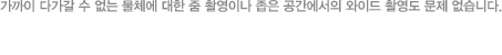 가까이 다가갈 수 없는 물체에 대한 줌 촬영이나 좁은 공간에서의 와이드 촬영도 문제 없습니다.