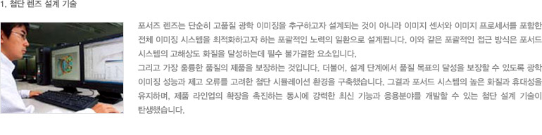 1. 첨단 렌즈 설계 기술 - 포서즈 렌즈는 단순히 고품질 광학 이미징을 추구하고자 설계되는 것이 아니라 이미지 센서와 이미지 프로세서를 포함한 전체 이미징 시스템을 최적화하고자 하는 포괄적인 노력의 일환으로 설계됩니다. 이와 같은 포괄적인 접근 방식은 포서드 시스템의 고해상도 화질을 달성하는데 필수 불가결한 요소입니다. 그리고 가장 훌륭한 품질의 제품을 보장하는 것입니다. 더불어, 설계 단계에서 품질 목표의 달성을 보장할 수 있도록 광학 이미징 성능과 제고 오류를 고려한 첨단 시뮬레이션 환경을 구축했습니다. 그결과 포서드 시스템의 높은 화질과 휴대성을 유지하며, 제품 라인업의 확장을 촉진하는 동시에 강력한 최신 기능과 응용분야를 개발할 수 있는 첨단 설계 기술이 탄생했습니다.
