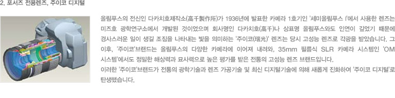 2. 포서즈 전용렌즈, 주이코 디지털 - 올림푸스의 전신인 다카치호제작소(高千製作所)가 1936년에 발표한 카메라 1호기인 '세미올림푸스 I'에서 사용한 렌즈는 미즈호 광학연구소에서 개발된 것이었으며 회사명인 다카치호(高千)나 상표명 올림푸스와도 인연이 깊었기 때문에 경사스러운 일이 생길 조짐을 나타내는 빛을 의미하는 '주이코(瑞光)' 렌즈는 당시 고성능 렌즈로 각광을 받았습니다. 그 이후, '주이코'브랜드는 올림푸스의 다양한 카메라에 이어져 내려와, 35mm 필름식 SLR 카메라 시스템인 'OM 시스템'에서도 정밀한 해상력과 묘사력으로 높은 평가를 받은 전통의 고성능 렌즈 브랜드입니다. 이러한 '주이코'브랜드가 전통의 광학기술과 렌즈 가공기술 및 최신 디지털기술에 의해 새롭게 진화하여 '주이코 디지털'로 탄생했습니다. 