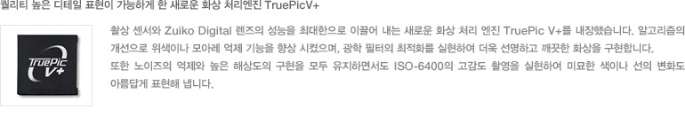 퀄리티 높은 디테일 표현이 가능하게 한 새로운 화상 처리엔진 TruePicV+ :촬상 센서와 Zuiko Digital 렌즈의 성능을 최대한으로 이끌어 내는 새로운 화상 처리 엔진 TruePic V+를 내장했습니다. 알고리즘의 개선으로 위색이나 모아레 억제 기능을 향상 시켰으며, 광학 필터의 최적화를 실현하여 더욱 선명하고 깨끗한 화상을 구현합니다. 또한 노이즈의 억제와 높은 해상도의 구현을 모두 유지하면서도 ISO-6400의 고감도 촬영을 실현하여 미묘한 색이나 선의 변화도 아름답게 표현해 냅니다.