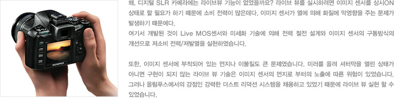 왜, 디지털 SLR 카메라에는 라이브뷰 기능이 없었을까요? 라이브 뷰를 실시하려면 이미지 센서를 상시ON상태로 할 필요가 하기 때문에 소비 전력이 많은데다, 이미지 센서가 열에 의해 화질에 악영향을 주는 문제가 발생하기 때문에다. 여기서 개발된 것이 Live MOS센서와 미세화 기술에 의해 전력 절전 설계와 이미지 센서의 구동방식의 개선으로 저소비 전력/저발열을 실현하였습니다. 또한, 이미지 센서에 부착되어 있는 먼지나 이물질도 큰 문제였습니다. 미러를 올려 셔터막을 열린 상태가 아니면 구현이 되지 않는 라이브 뷰 기술은 이미지 센서의 먼지로 부터의 노출에 따른 위험이 있었습니다. 그러나 올림푸스에서의 강점인 강력한 더스트 리덕션 시스템을 채용하고 있었기 때문에 라이브 뷰 실현 할 수 있었습니다.