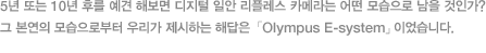 5년 또는 10년 후를 예견 해보면 디지털 일안 리플레스 카메라는 어떤 모습으로 남을 것인가? 그 본연의 모습으로부터 우리가 제시하는 해답은 「Olympus E-system」이었습니다. 