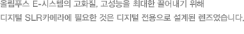 올림푸스 E-시스템의 고화질, 고성능을 최대한 끌어내기 위해 디지털 SLR카메라에 필요한 것은 디지털 전용으로 설계된 렌즈였습니다.