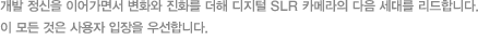 개발 정신을 이어가면서 변화와 진화를 더해 디지털 SLR 카메라의 다음 세대를 리드합니다. 이 모든 것은 사용자 입장을 우선합니다.