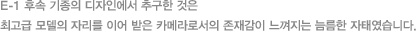 E-1 후속 기종의 디자인에서 추구한 것은 최고급 모델의 자리를 이어 받은 카메라로서의 존재감이 느껴지는 늠름한 자태였습니다.