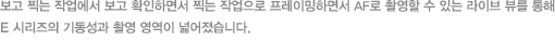 보고 찍는 작업에서 보고 확인하면서 찍는 작업으로 프레이밍하면서 AF로 촬영할 수 있는 라이브 뷰를 통해 E 시리즈의 기동성과 촬영 영역이 넓어졌습니다.
