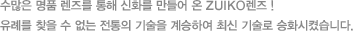 수많은 명품 렌즈를 통해 신화를 만들어 온 ZUIKO렌즈 ! 유례를 찾을 수 없는 전통의 기술을 계승하여 최신 기술로 승화시켰습니다.