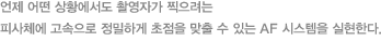 언제 어떤 상황에서도 촬영자가 찍으려는 피사체에 고속으로 정밀하게 초점을 맞출 수 있는 AF 시스템을 실현한다.