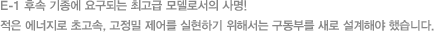 E-1 후속 기종에 요구되는 최고급 모델로서의 사명! 적은 에너지로 초고속, 고정밀 제어를 실현하기 위해서는 구동부를 새로 설계해야 했습니다.