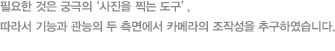 필요한 것은 궁극의 ‘사진을 찍는 도구’, 따라서 기능과 관능의 두 측면에서 카메라의 조작성을 추구하였습니다.