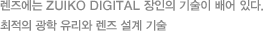 렌즈에는 ZUIKO DIGITAL 장인의 기술이 배어 있다. 최적의 광학 유리와 렌즈 설계 기술