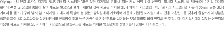 Olympus의 렌즈 교환식 디지털 SLR 카메라 시스템은 “모든 것은 디지털을 위해서”라는 개발 이념 하에 신규격 「포서즈 시스템」을 채용하여 디지털 카메라 본래의 특성 및 장점을 충분히 살려 새로운 발상으로 설계·개발된 전혀 새로운 디지털 SLR 카메라 시스템입니다.「포서즈 시스템」은 기존의 35mm필름 SLR 카메라용 렌즈에 구애 받지 않고 디지털 카메라의 특성에 걸 맞는  광학설계에 기초하여 새롭게 개발된 디지털카메라 전용 교환렌즈를 갖추어 촬상소자의 성능을 충분히 끌어내고 최고화질을 실현하면서도 핸들링이 좋고 높은 기동성을 가진 렌즈를 실현하는 것을 목표로 하여 규격화 된 것입니다. 디지털시대에 걸맞는 신규격을 채용한 새로운 디지털 SLR 카메라 시스템으로 올림푸스는 새로운 디지털 영상문화를 창출하는데 공헌해 나가겠습니다.