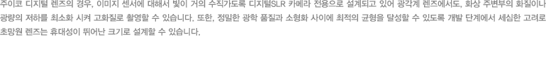 주이코 디지털 렌즈의 경우, 이미지 센서에 대해서 빛이 거의 수직가도록 디지털SLR 카메라 전용으로 설계되고 있어 광각계 렌즈에서도, 화상 주변부의 화질이나 광량의 저하를 최소화 시켜 고화질로 촬영할 수 있습니다. 또한, 정밀한 광학 품질과 소형화 사이에 최적의 균형을 달성할 수 있도록 개발 단계에서 세심한 고려로 초망원 렌즈는 휴대성이 뛰어난 크기로 설계할 수 있습니다.