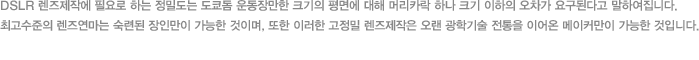 DSLR 렌즈제작에 필요로 하는 정밀도는 도쿄돔 운동장만한 크기의 평면에 대해 머리카락 하나 크기 이하의 오차가 요구된다고 말하여집니다. 최고수준의 렌즈연마는 숙련된 장인만이 가능한 것이며, 또한 이러한 고정밀 렌즈제작은 오랜 광학기술 전통을 이어온 메이커만이 가능한 것입니다.