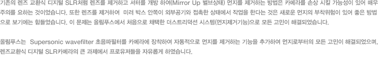 기존의 렌즈 교환식 디지털 SLR처럼 렌즈를 제거하고 셔터를 개방 하여(Mirror Up 벌브상태) 먼지를 제거하는 방법은 카메라를 손상 시킬 가능성이 있어 매우 주의를 요하는 것이었습니다. 또한 렌즈를 제거하여  미러 박스 안쪽이 외부공기와 접촉한 상태에서 작업을 한다는 것은 새로운 먼지의 부착위험이 있어 좋은 방법으로 보기에는 힘들었다. 이 문제는 올림푸스에서 처음으로 채택한 더스트리덕션 시스템(먼지제거기능)으로 모든 고민이 해결되었습니다. 올림푸스는  Supersonic wavefilter 초음파필터를 카메라에 장착하여 자동적으로 먼지를 제거하는 기능을 추가하여 먼지로부터의 모든 고민이 해결되었으며, 렌즈교환식 디지털 SLR카메라의 큰 과제에서 프로유저들을 자유롭게 하였습니다.