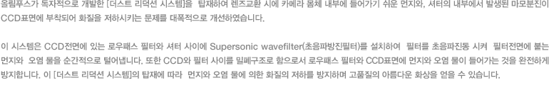 올림푸스가 독자적으로 개발한 [더스트 리덕션 시스템]을  탑재하여 렌즈교환 시에 카메라 몸체 내부에 들어가기 쉬운 먼지와, 셔터의 내부에서 발생된 마모분진이 CCD표면에 부착되어 화질을 저하시키는 문제를 대폭적으로 개선하였습니다. 이 시스템은 CCD전면에 있는 로우패스 필터와 셔터 사이에 Supersonic wavefilter(초음파방진필터)를 설치하여  필터를 초음파진동 시켜  필터전면에 붙는 먼지와  오염 물을 순간적으로 털어냅니다. 또한 CCD와 필터 사이를 밀폐구조로 함으로서 로우패스 필터와 CCD표면에 먼지와 오염 물이 들어가는 것을 완전하게 방지합니다. 이 [더스트 리덕션 시스템]의 탑재에 따라  먼지와 오염 물에 의한 화질의 저하를 방지하며 고품질의 아름다운 화상을 얻을 수 있습니다.