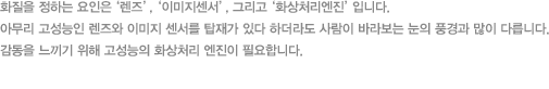 화질을 정하는 요인은 ‘렌즈’,‘이미지센서’, 그리고‘화상처리엔진’입니다. 아무리 고성능인 렌즈와 이미지 센서를 탑재가 있다 하더라도 사람이 바라보는 눈의 풍경과 많이 다릅니다. 감동을 느끼기 위해 고성능의 화상처리 엔진이 필요합니다.