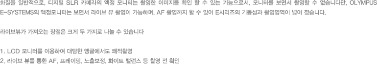 화질을 일반적으로, 디지털 SLR 카메라의 액정 모니터는 촬영한 이미지를 확인 할 수 있는 기능으로서, 모니터를 보면서 촬영할 수 없습니다만, OLYMPUS E-SYSTEMS의 액정모니터는 보면서 라이브 뷰 촬영이 가능하며, AF 촬영까지 할 수 있어 E시리즈의 기동성과 촬영영역이 넓어 졌습니다. 라이브뷰가 가져오는 장점은 크게 두 가지로 나눌 수 있습니다 - 1. LCD 모니터를 이용하여 대담한 앵글에서도 쾌적촬영/2. 라이브 뷰를 통한 AF, 프레이밍, 노출보정, 화이트 밸런스 등 촬영 전 확인
