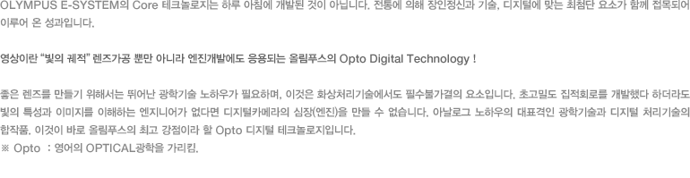 OLYMPUS E-SYSTEM의 Core 테크놀로지는 하루 아침에 개발된 것이 아닙니다. 전통에 의해 장인정신과 기술, 디지털에 맞는 최첨단 요소가 함께 접목되어 이루어 온 성과입니다./영상이란 “빛의 궤적”렌즈가공 뿐만 아니라 엔진개발에도 응용되는 올림푸스의 Opto Digital Technology ! - 좋은 렌즈를 만들기 위해서는 뛰어난 광학기술 노하우가 필요하며, 이것은 화상처리기술에서도 필수불가결의 요소입니다. 초고밀도 집적회로를 개발했다 하더라도 빛의 특성과 이미지를 이해하는 엔지니어가 없다면 디지털카메라의 심장(엔진)을 만들 수 없습니다. 아날로그 노하우의 대표격인 광학기술과 디지털 처리기술의 합작품. 이것이 바로 올림푸스의 최고 강점이라 할 Opto 디지털 테크놀로지입니다. ※ Opto ：영어의 OPTICAL광학을 가리킴.
