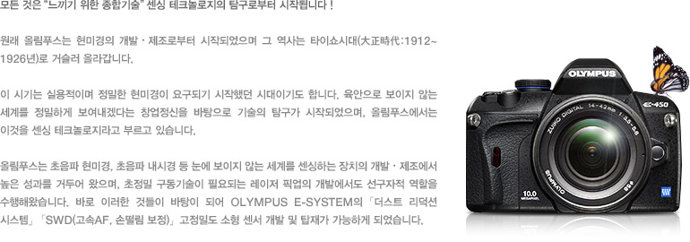 모든 것은 “느끼기 위한 종합기술” 센싱 테크놀로지의 탐구로부터 시작됩니다 ! - 원래 올림푸스는 현미경의 개발・제조로부터 시작되었으며 그 역사는 타이쇼시대(大正時代:1912~1926년)로 거슬러 올라갑니다. 이 시기는 실용적이며 정밀한 현미경이 요구되기 시작했던 시대이기도 합니다. 육안으로 보이지 않는 세계를 정밀하게 보여내겠다는 창업정신을 바탕으로 기술의 탐구가 시작되었으며, 올림푸스에서는 이것을 센싱 테크놀로지라고 부르고 있습니다. 올림푸스는 초음파 현미경, 초음파 내시경 등 눈에 보이지 않는 세계를 센싱하는 장치의 개발・제조에서 높은 성과를 거두어 왔으며, 초정밀 구동기술이 필요되는 레이저 픽업의 개발에서도 선구자적 역할을 수행해왔습니다. 바로 이러한 것들이 바탕이 되어 OLYMPUS E-SYSTEM의 「더스트 리덕션 시스템」「SWD(고속AF, 손떨림 보정)」, 고정밀도 소형 센서 개발 및 탑재가 가능하게 되었습니다.