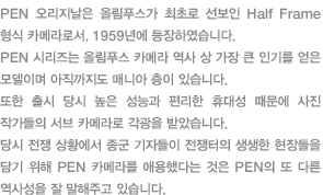 PEN 오리지날은 올림푸스가 최초로 선보인 Half Frame 형식 카메라로서, 1959년에 등장하였습니다. PEN 시리즈는 올림푸스 카메라 역사 상 가장 큰 인기를 얻은 모델이며 아직까지도 매니아 층이 있습니다. 또한 출시 당시 높은 성능과 편리한 휴대성 때문에 사진 작가들의 서브 카메라로 각광을 받았습니다. 당시 전쟁 상황에서 종군 기자들이 전쟁터의 생생한 현장들을 담기 위해 PEN 카메라를 애용했다는 것은 PEN의 또 다른 역사성을 잘 말해주고 있습니다.