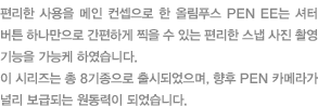 편리한 사용을 메인 컨셉으로 한 올림푸스 PEN EE는 셔터 버튼 하나만으로 간편하게 찍을 수 있는 편리한 스냅 사진 촬영 기능을 가능케 하였습니다. 이 시리즈는 총 8기종으로 출시되었으며, 향후 PEN 카메라가 널리 보급되는 원동력이 되었습니다.