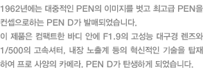 1962년에는 대중적인 PEN의 이미지를 벗고 최고급 PEN을 컨셉으로하는 PEN D가 발매되었습니다. 이 제품은 컴팩트한 바디 안에 F.1.9의 고성능 대구경 렌즈와 1/500의 고속셔터, 내장 노출계 등의 혁신적인 기술을 탑재하여 프로 사양의 카메라, PEN D가 탄생하게 되었습니다.