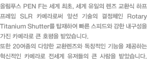 올림푸스 PEN F는 세계 최초, 세계 유일의 렌즈 교환식 하프 프레임 SLR 카메라로써 앞선 기술의 결정체인 Rotary Titanium Shutter를 탑재하여 빠른 스피드와 강한 내구성을 가진 카메라로 큰 호평을 받았습니다. 또한 20여종의 다양한 교환렌즈와 독창적인 기능을 제공하는 혁신적인 카메라로 전세계 유저들의 큰 사랑을 받았습니다.
