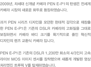 2009년, 차세대 신개념 카메라 PEN E-P1의 탄생은 전세계 카메라 시장의 새로운 화두로 등장하였습니다. 과거 PEN 시리즈 디자인을 모던한 현대적 감각으로 재창출한 PEN E-P1은 기존의 DSLR 카메라의 고화질을 그대로 보장하면서 카메라 바디 크기를 획기적으로 줄인 혁신적 디자인의 렌즈 교환식 카메라 입니다. PEN E-P1은 기존의 DSLR 1,230만 화소의 4/3인치 고속 라이브 MOS 이미지 센서를 장착했으며 새롭게 개발된 영상 처리엔진 트루픽 V를 탑재하였습니다. 
