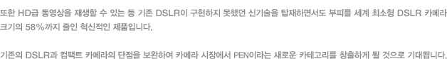 또한 HD급 동영상을 재생할 수 있는 등 기존 DSLR이 구현하지 못했던 신기술을 탑재하면서도 부피를 세계 최소형 DSLR 카메라 크기의 58%까지 줄인 혁신적인 제품입니다. 기존의 DSLR과 컴팩트 카메라의 단점을 보완하여 카메라 시장에서 PEN이라는 새로운 카테고리를 창출하게 될 것으로 기대됩니다.