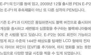 E-P1의 인기를 등에 업고, 2009년 12월 출시된 PEN E-P2는 E-P1의 후속제품이 아닌 또 다른 성격의 PEN입니다. 기존 E-P1과 디자인은 동일하면서도 블랙 버전으로 출시되어 개성을 중시하고 세련됨과 심플함을 추구하는 블랙매니아들에게 큰 사랑을 받고 있습니다. E-P2는 90도 회전이 가능하고 업계 최고 수준의 144만 해상도를 탑재한 LCD 형태의 전자식 라이브 파인더 (EVF)를 추가하여, 마치 영화를 보는 듯한 느낌으로 다양한 앵글 사진을 찍을 수 있게 되었습니다.